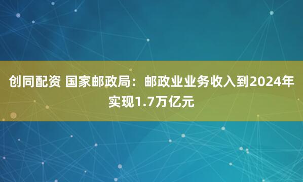 创同配资 国家邮政局：邮政业业务收入到2024年实现1.7万亿元