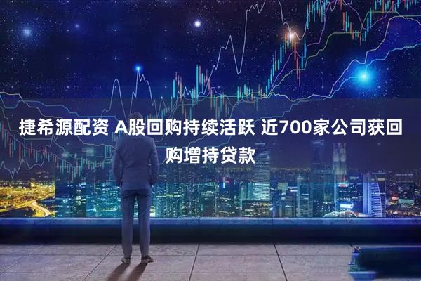 捷希源配资 A股回购持续活跃 近700家公司获回购增持贷款