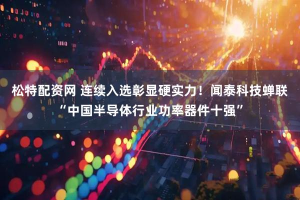 松特配资网 连续入选彰显硬实力！闻泰科技蝉联“中国半导体行业功率器件十强”