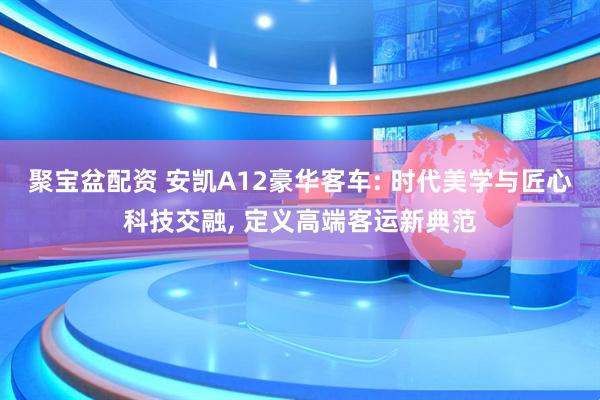 聚宝盆配资 安凯A12豪华客车: 时代美学与匠心科技交融, 定义高端客运新典范