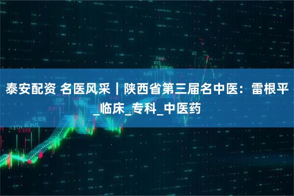 泰安配资 名医风采｜陕西省第三届名中医：雷根平_临床_专科_中医药