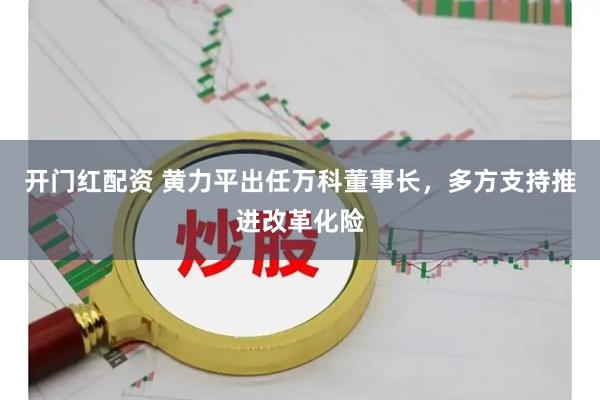 开门红配资 黄力平出任万科董事长，多方支持推进改革化险