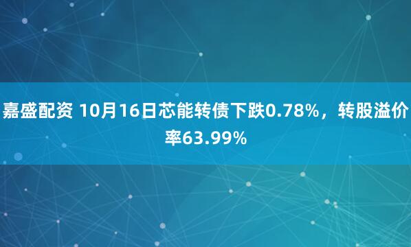 嘉盛配资 10月16日芯能转债下跌0.78%，转股溢价率63.99%