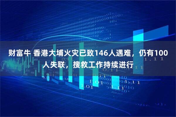 财富牛 香港大埔火灾已致146人遇难，仍有100人失联，搜救工作持续进行