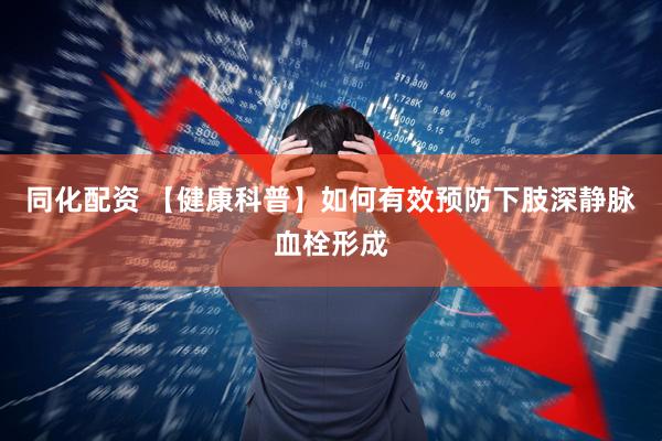 同化配资 【健康科普】如何有效预防下肢深静脉血栓形成
