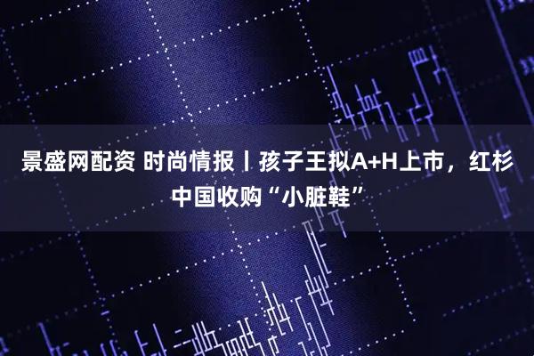 景盛网配资 时尚情报丨孩子王拟A+H上市，红杉中国收购“小脏鞋”