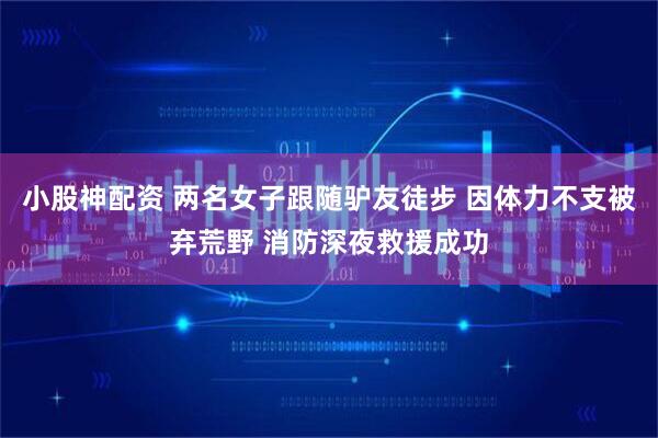 小股神配资 两名女子跟随驴友徒步 因体力不支被弃荒野 消防深夜救援成功