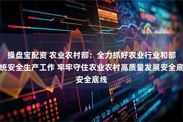 操盘宝配资 农业农村部：全力抓好农业行业和部系统安全生产工作 牢牢守住农业农村高质量发展安全底线