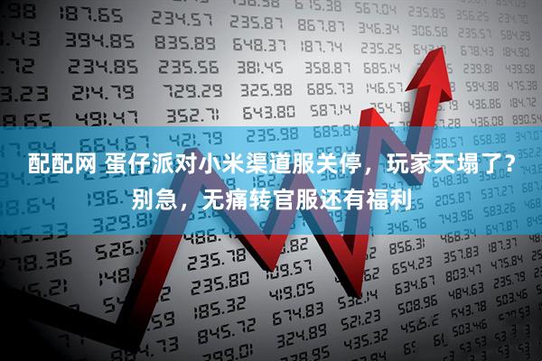 配配网 蛋仔派对小米渠道服关停，玩家天塌了？别急，无痛转官服还有福利