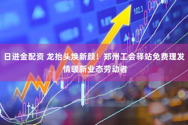 日进金配资 龙抬头焕新颜！郑州工会驿站免费理发 情暖新业态劳动者