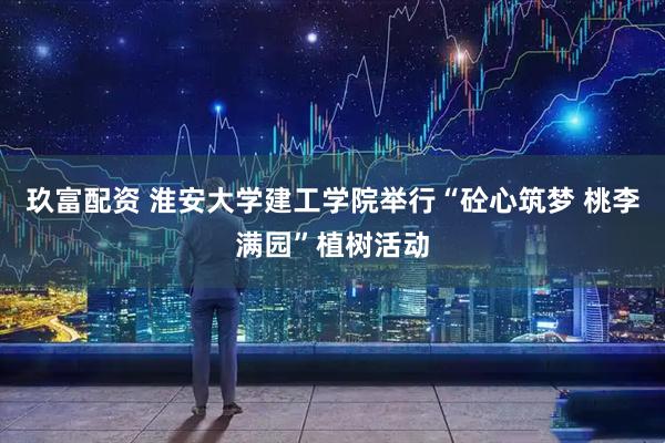 玖富配资 淮安大学建工学院举行“砼心筑梦 桃李满园”植树活动