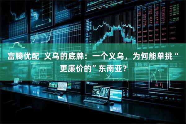 富腾优配  义乌的底牌：一个义乌，为何能单挑“更廉价的”东南亚？
