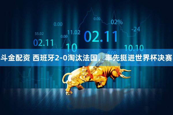 斗金配资 西班牙2-0淘汰法国，率先挺进世界杯决赛