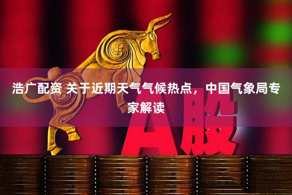 浩广配资 关于近期天气气候热点，中国气象局专家解读